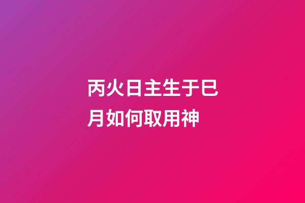 丙火日主生于巳月如何取用神?