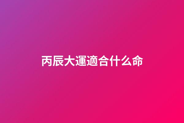 丙辰大運適合什么命(精準(zhǔn)預(yù)測：你的事業(yè)和什么時候生寶寶最好)-第1張-觀點-玄機派