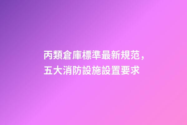 丙類倉庫標準最新規范，五大消防設施設置要求-第1張-觀點-玄機派