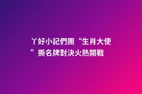 丫好小記們團“生肖大使”撕名牌對決火熱開戰-第1張-觀點-玄機派