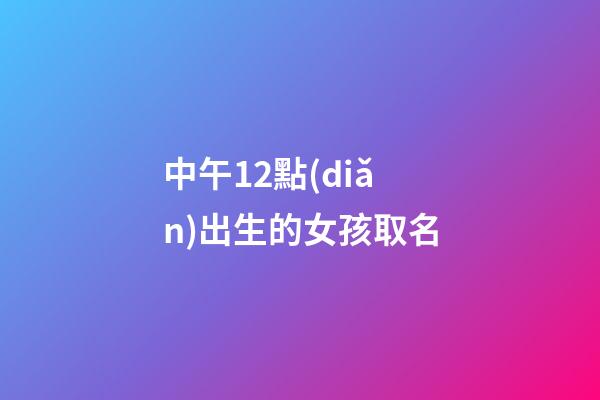 中午12點(diǎn)出生的女孩取名(中午12點(diǎn)出生的女孩取名姓王好不好)-第1張-女孩起名-玄機(jī)派