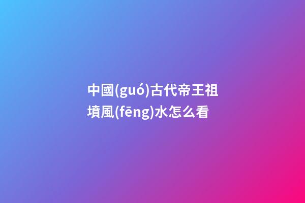 中國(guó)古代帝王祖墳風(fēng)水怎么看