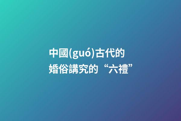 中國(guó)古代的婚俗講究的“六禮”