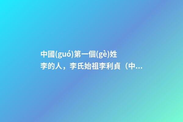 中國(guó)第一個(gè)姓李的人，李氏始祖李利貞（中國(guó)第一個(gè)姓李的人,李氏始祖李利貞是誰(shuí)）