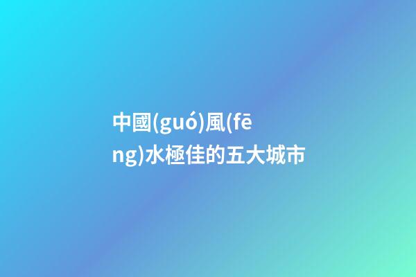 中國(guó)風(fēng)水極佳的五大城市