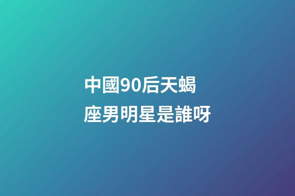 中國90后天蝎座男明星是誰呀-第1張-星座運勢-玄機派