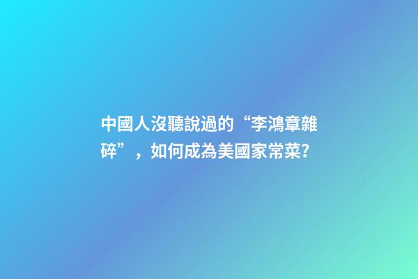 中國人沒聽說過的“李鴻章雜碎”，如何成為美國家常菜？-第1張-觀點-玄機派
