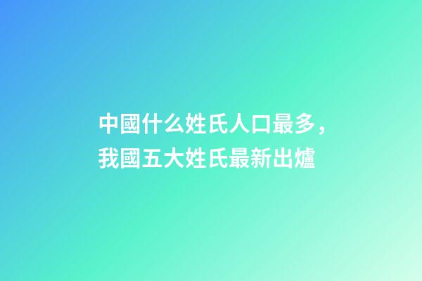 中國什么姓氏人口最多，我國五大姓氏最新出爐-第1張-觀點-玄機派