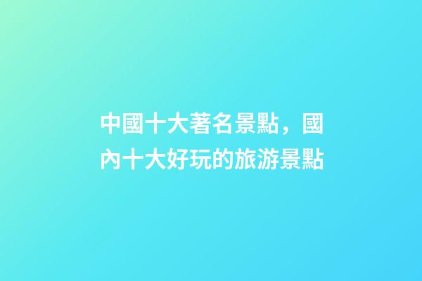 中國十大著名景點，國內十大好玩的旅游景點-第1張-觀點-玄機派