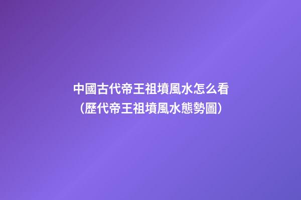 中國古代帝王祖墳風水怎么看（歷代帝王祖墳風水態勢圖）