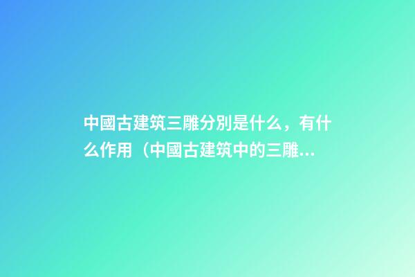 中國古建筑三雕分別是什么，有什么作用（中國古建筑中的三雕是什么）