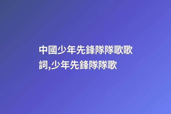 中國少年先鋒隊隊歌歌詞,少年先鋒隊隊歌-第1張-觀點-玄機派