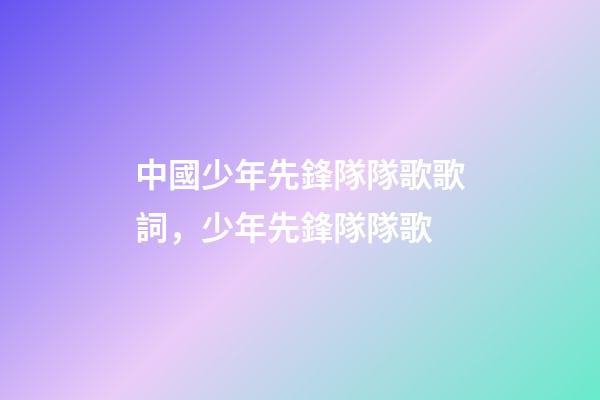 中國少年先鋒隊隊歌歌詞，少年先鋒隊隊歌-第1張-觀點-玄機派