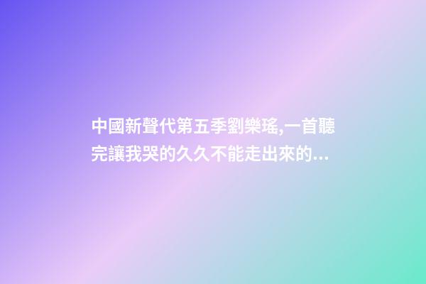 中國新聲代第五季劉樂瑤,一首聽完讓我哭的久久不能走出來的歌-第1張-觀點-玄機派