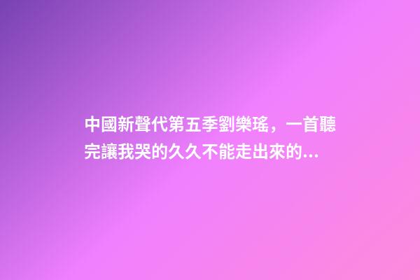 中國新聲代第五季劉樂瑤，一首聽完讓我哭的久久不能走出來的歌-第1張-觀點-玄機派