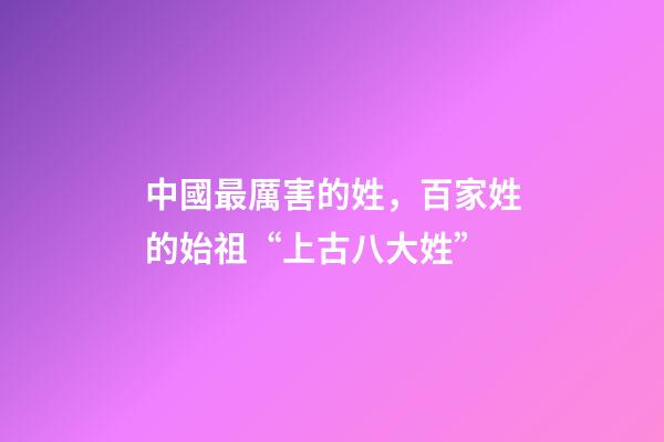 中國最厲害的姓，百家姓的始祖“上古八大姓”-第1張-觀點-玄機派