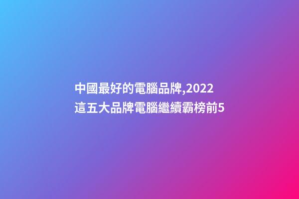 中國最好的電腦品牌,2022這五大品牌電腦繼續霸榜前5-第1張-觀點-玄機派