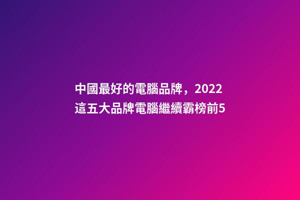 中國最好的電腦品牌，2022這五大品牌電腦繼續霸榜前5-第1張-觀點-玄機派