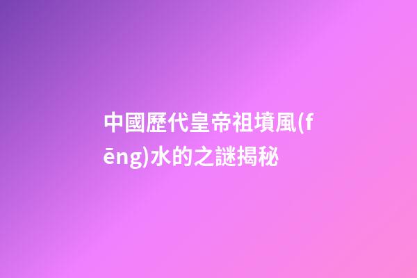 中國歷代皇帝祖墳風(fēng)水的之謎揭秘