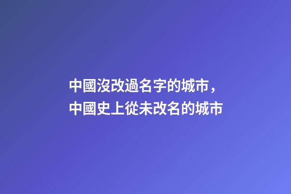 中國沒改過名字的城市，中國史上從未改名的城市-第1張-觀點-玄機派
