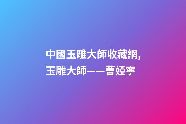 中國玉雕大師收藏網,玉雕大師——曹婭寧-第1張-觀點-玄機派