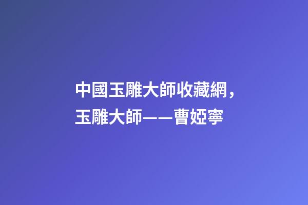 中國玉雕大師收藏網，玉雕大師——曹婭寧-第1張-觀點-玄機派