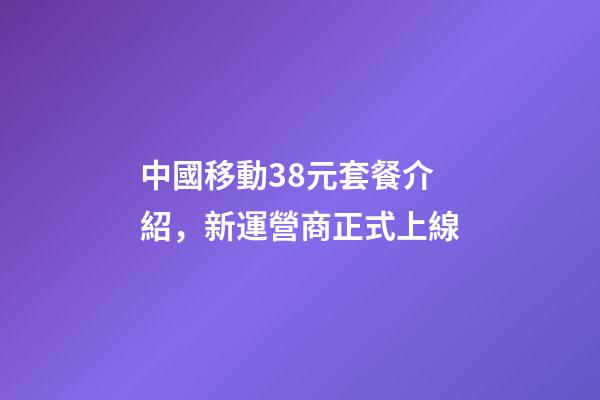 中國移動38元套餐介紹，新運營商正式上線-第1張-觀點-玄機派