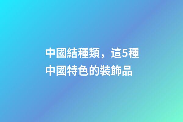 中國結種類，這5種中國特色的裝飾品-第1張-觀點-玄機派