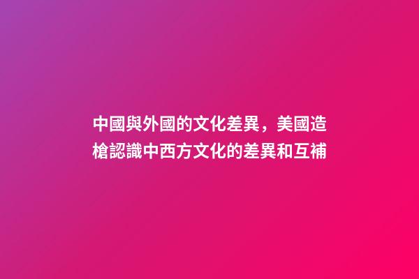 中國與外國的文化差異，美國造槍認識中西方文化的差異和互補-第1張-觀點-玄機派