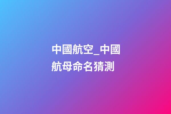 中國航空_中國航母命名猜測-第1張-公司起名-玄機派