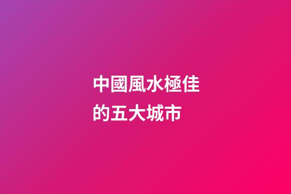 中國風水極佳的五大城市