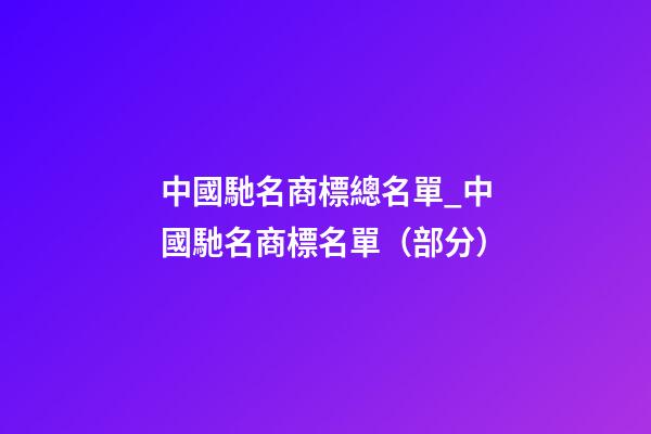 中國馳名商標總名單_中國馳名商標名單（部分）-第1張-商標起名-玄機派