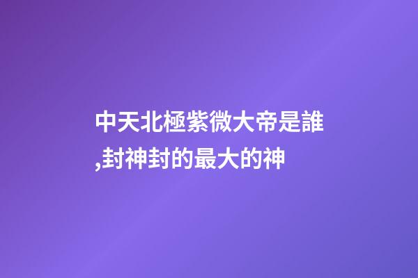 中天北極紫微大帝是誰,封神封的最大的神-第1張-觀點-玄機派