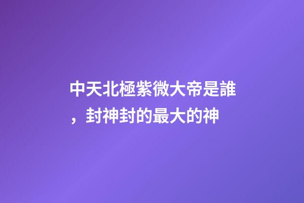 中天北極紫微大帝是誰，封神封的最大的神-第1張-觀點-玄機派