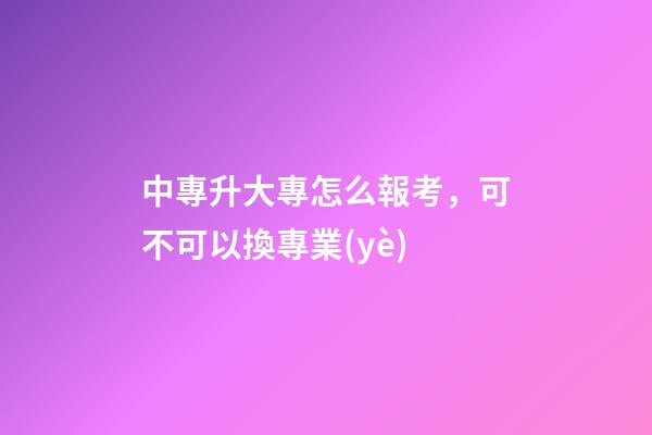 中專升大專怎么報考，可不可以換專業(yè)-第1張-觀點-玄機派