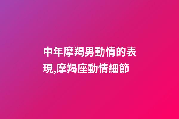 中年摩羯男動情的表現,摩羯座動情細節-第1張-觀點-玄機派