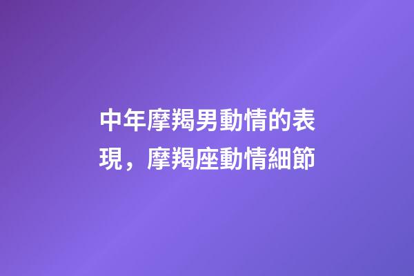 中年摩羯男動情的表現，摩羯座動情細節