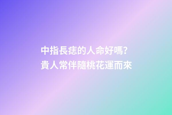 中指長痣的人命好嗎？貴人常伴隨桃花運而來