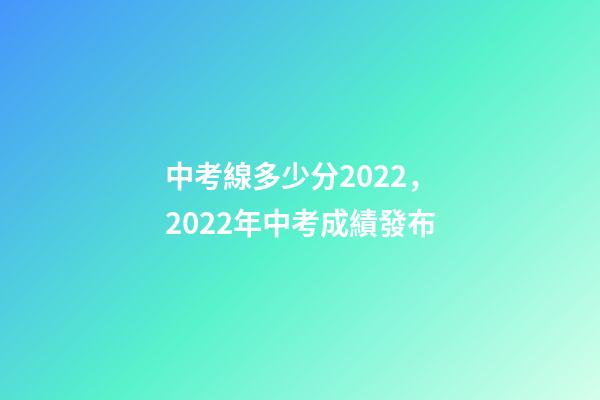 中考線多少分2022，2022年中考成績發布-第1張-觀點-玄機派