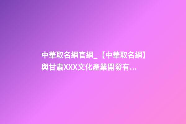 中華取名網官網_【中華取名網】與甘肅XXX文化產業開發有限公司簽約-第1張-公司起名-玄機派
