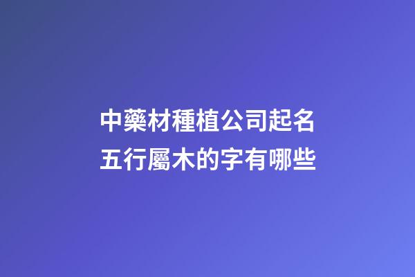 中藥材種植公司起名五行屬木的字有哪些-第1張-公司起名-玄機派