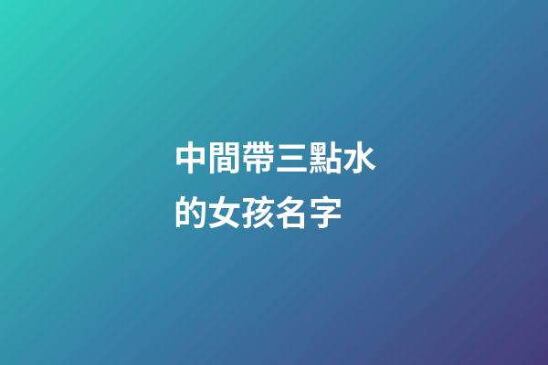 中間帶三點水的女孩名字(中間帶三點水的女孩名字有哪些)-第1張-女孩起名-玄機派