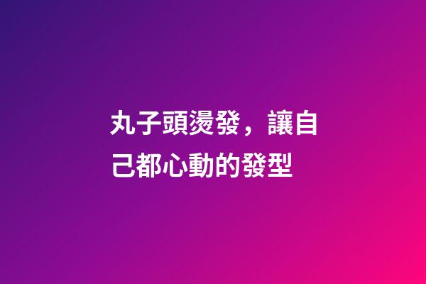 丸子頭燙發，讓自己都心動的發型-第1張-觀點-玄機派