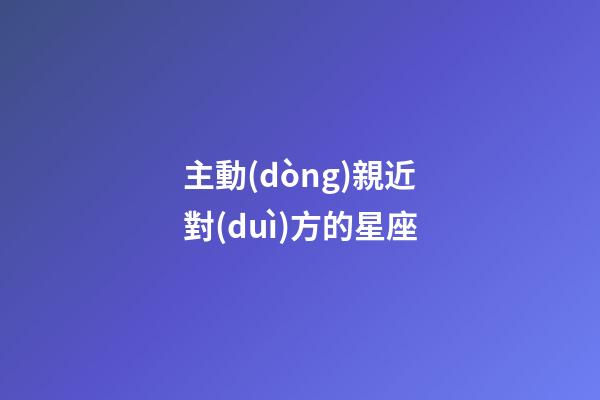 主動(dòng)親近對(duì)方的星座-第1張-星座運(yùn)勢(shì)-玄機(jī)派