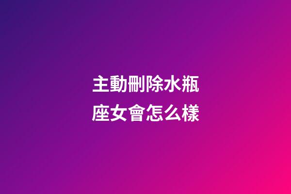 主動刪除水瓶座女會怎么樣-第1張-星座運勢-玄機派