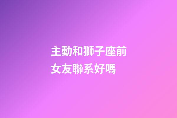 主動和獅子座前女友聯系好嗎-第1張-星座運勢-玄機派