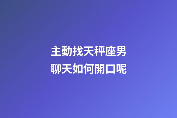 主動找天秤座男聊天如何開口呢-第1張-星座運勢-玄機派