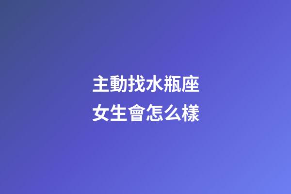 主動找水瓶座女生會怎么樣-第1張-星座運勢-玄機派