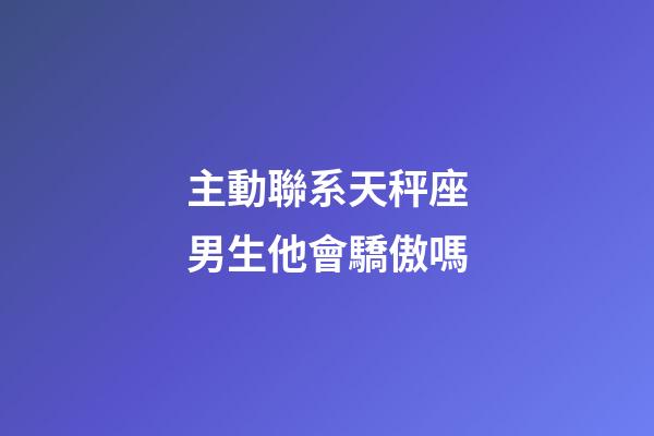 主動聯系天秤座男生他會驕傲嗎-第1張-星座運勢-玄機派