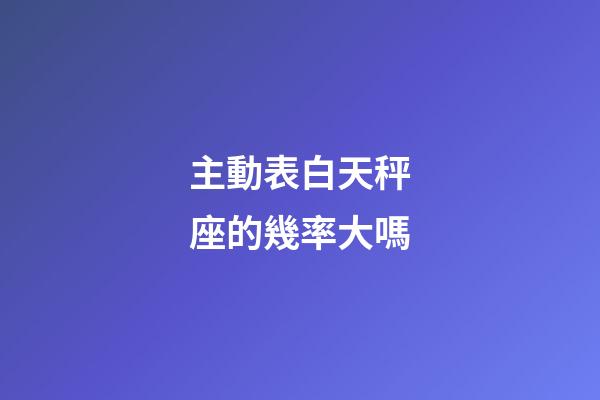 主動表白天秤座的幾率大嗎-第1張-星座運勢-玄機派